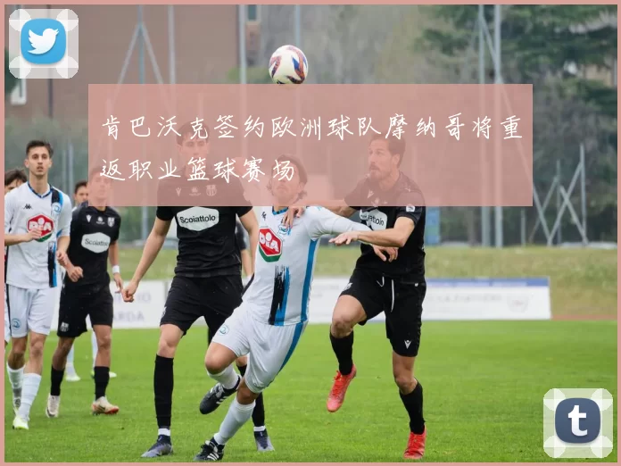 肯巴沃克签约欧洲球队摩纳哥将重返职业篮球赛场