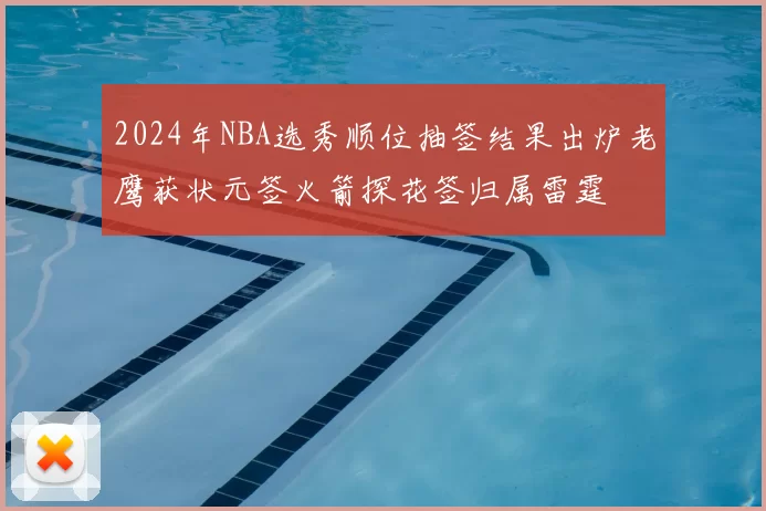 2024年NBA选秀顺位抽签结果出炉老鹰获状元签火箭探花签归属雷霆