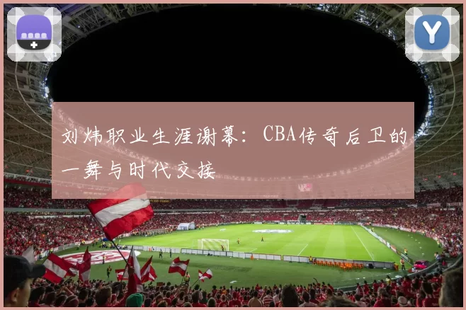 刘炜职业生涯谢幕:CBA传奇后卫的一舞与时代交接