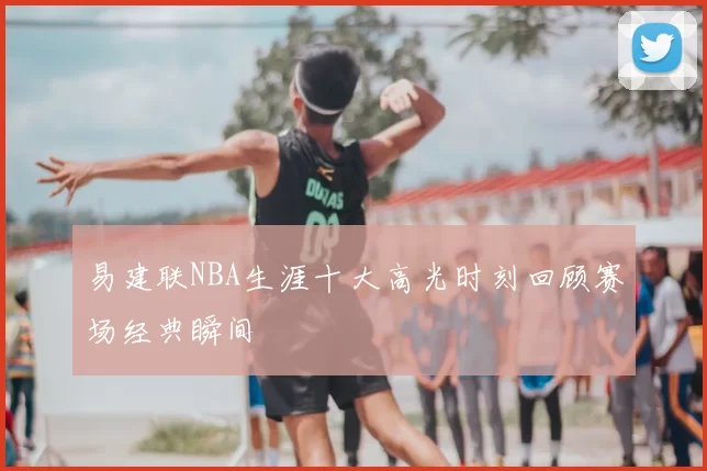 易建联NBA生涯十大高光时刻回顾赛场经典瞬间