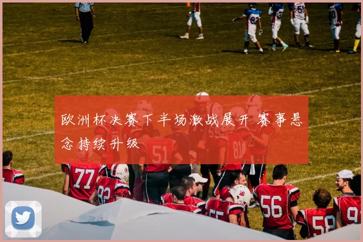 欧洲杯决赛下半场激战展开 赛事悬念持续升级