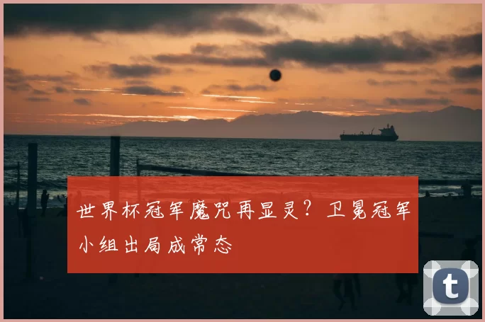 世界杯冠军魔咒再显灵？卫冕冠军小组出局成常态