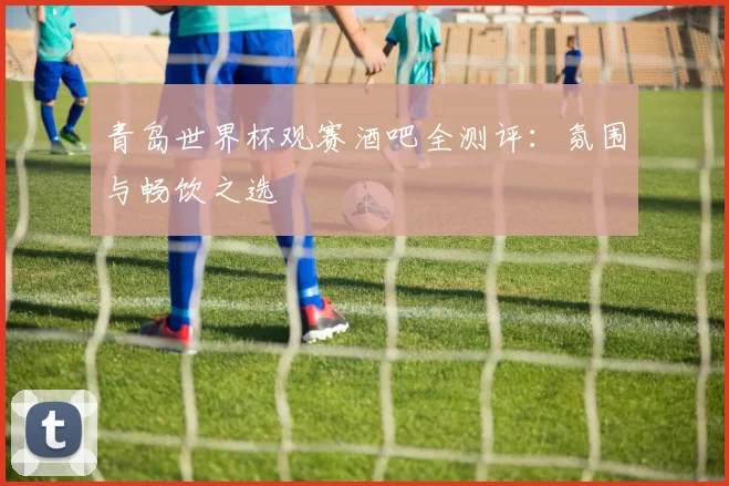 青岛世界杯观赛酒吧全测评：氛围与畅饮之选