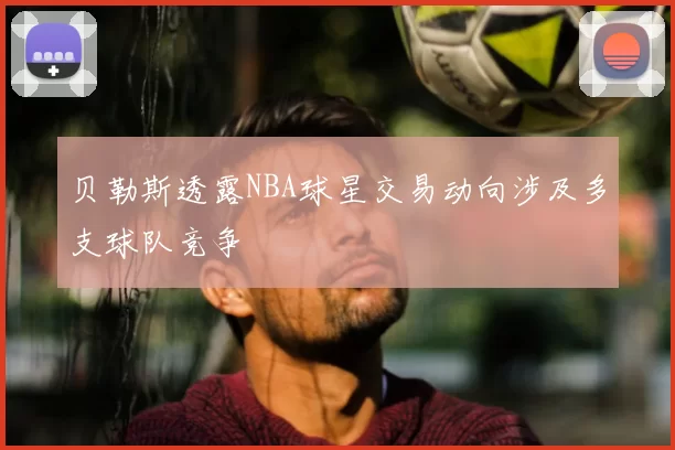 贝勒斯透露NBA球星交易动向涉及多支球队竞争
