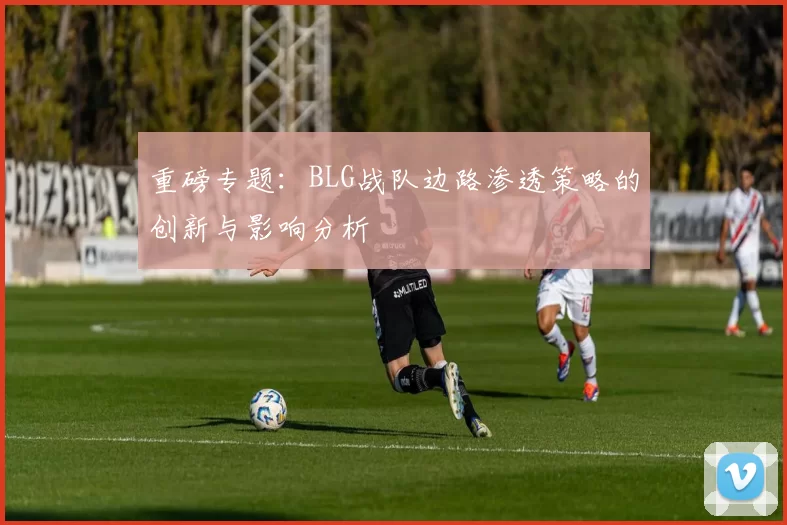 重磅专题：BLG战队边路渗透策略的创新与影响分析