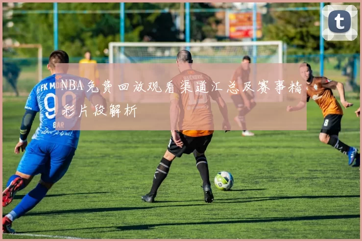NBA免费回放观看渠道汇总及赛事精彩片段解析