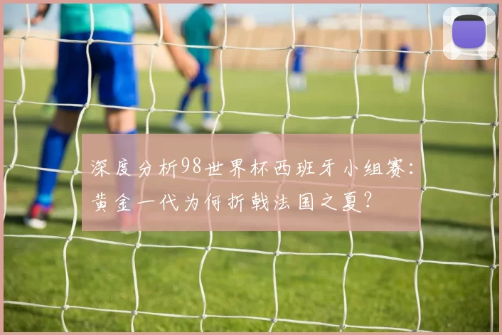 深度分析98世界杯西班牙小组赛:黄金一代为何折戟法国之夏?