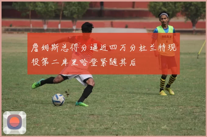 詹姆斯总得分逼近四万分杜兰特现役第二库里哈登紧随其后