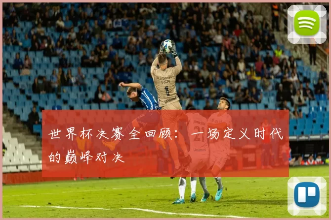 世界杯决赛全回顾：一场定义时代的巅峰对决