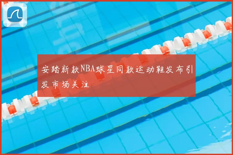 安踏新款NBA球星同款运动鞋发布引发市场关注